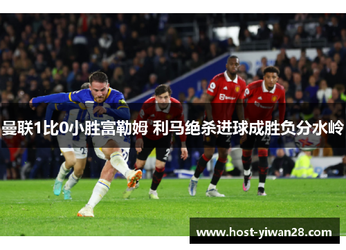 曼联1比0小胜富勒姆 利马绝杀进球成胜负分水岭