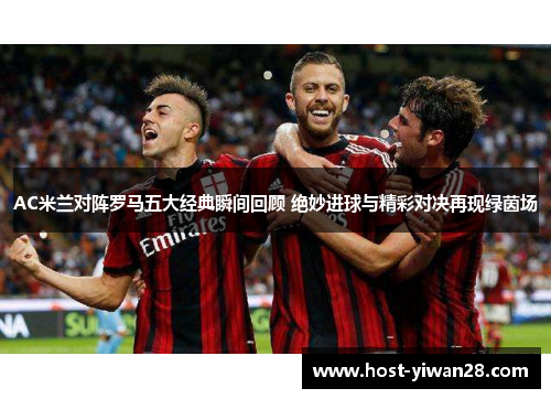 AC米兰对阵罗马五大经典瞬间回顾 绝妙进球与精彩对决再现绿茵场